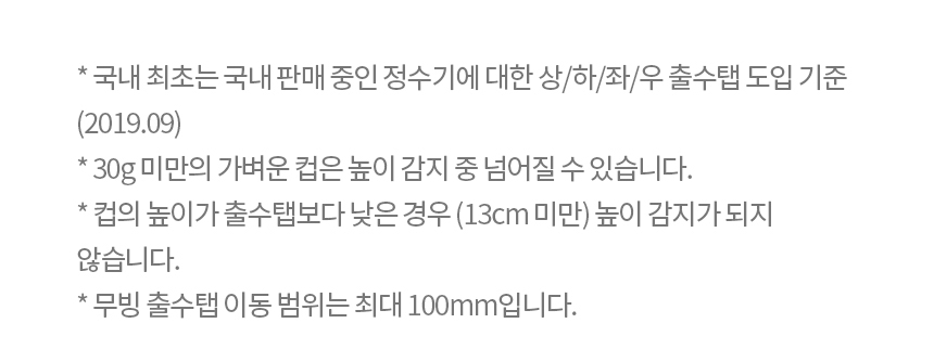 * 국내 최초는 국내 판매 중인 정수기에 대한 상/하/좌/우 출수탭 도입 기준 (2019.09) * 30g 미만의 가벼운 컵은 높이 감지 중 넘어질 수 있습니다. * 컵의 높이가 출수탭보다 낮은 경우 (13cm 미만) 높이 감지가 되지 않습니다. * 무빙 출수탭 이동 범위는 최대 100mm입니다.
