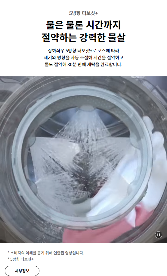 5방향 터보샷+ 물은 물론 시간까지 절약하는 강력한 물살 상하좌우 5방향 터보샷+로 코스에 따라 세기와 방향을 자동 조절해 시간을 절약하고 물도 절약해 30분 만에 세탁을 완료합니다.