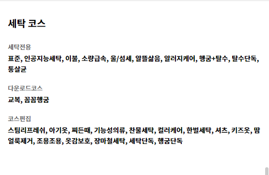 세탁 코스 세탁전용 표준, 인공지능세탁, 이불, 소량급속, 울/섬세, 알뜰삶음, 알러지케어, 헹굼+탈수, 탈수단독, 통살균   다운로드코스 교복, 꼼꼼헹굼   코스편집 스팀리프레쉬, 아기옷, 찌든때, 기능성의류, 찬물세탁, 컬러케어, 한벌세탁, 셔츠, 키즈옷, 땀얼룩제거, 조용조용, 옷감보호, 장마철세탁, 세탁단독, 헹굼단독