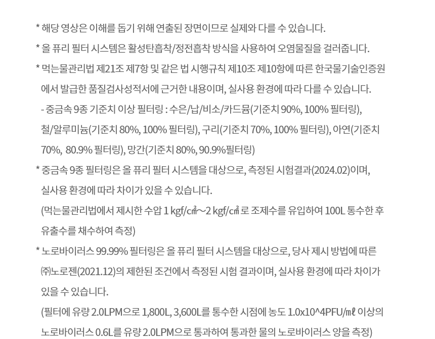 * 해당 영상은 이해를 돕기 위해 연출된 장면이므로 실제와 다를 수 있습니다. * 올 퓨리 필터 시스템은 활성탄흡착/정전흡착 방식을 사용하여 오염물질을 걸러줍니다.  * 먹는물관리법 제21조 제7항 및 같은 법 시행규칙 제10조 제10항에 따른 한국물기술인증원에서 발급한 품질검사성적서에 근거한 내용이며, 실사용 환경에 따라 다를 수 있습니다. - 중금속 9종 기준치 이상 필터링 : 수은/납/비소/카드뮴(기준치 90%, 100% 필터링), 철/알루미늄(기준치 80%, 100% 필터링), 구리(기준치 70%, 100% 필터링), 아연(기준치 70%,  80.9% 필터링), 망간(기준치 80%, 90.9%필터링) * 중금속 9종 필터링은 올 퓨리 필터 시스템을 대상으로, 측정된 시험결과(2024.02)이며, 실사용 환경에 따라 차이가 있을 수 있습니다.  (먹는물관리법에서 제시한 수압 1 kgf/㎠～2 kgf/㎠ 로 조제수를 유입하여 100L 통수한 후 유출수를 채수하여 측정) * 노로바이러스 99.99% 필터링은 올 퓨리 필터 시스템을 대상으로, 당사 제시 방법에 따른 ㈜노로젠(2021.12)의 제한된 조건에서 측정된 시험 결과이며, 실사용 환경에 따라 차이가 있을 수 있습니다. (필터에 유량 2.0LPM으로 1,800L, 3,600L를 통수한 시점에 농도 1.0x10^4PFU/㎖ 이상의 노로바이러스 0.6L를 유량 2.0LPM으로 통과하여 통과한 물의 노로바이러스 양을 측정)