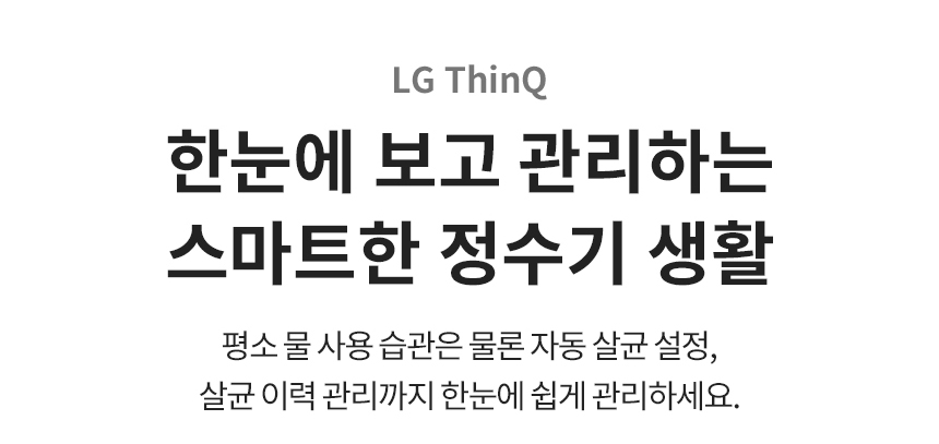 LG ThinQ 한눈에 보고 관리하는 스마트한 정수기 생활 평소 물 사용 습관은 물론 자동 살균 설정, 살균 이력 관리까지 한눈에 쉽게 관리하세요.