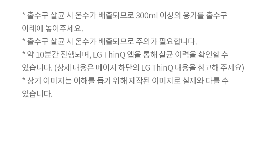 * 출수구 살균 시 온수가 배출되므로 300ml 이상의 용기를 출수구 아래에 놓아주세요. * 출수구 살균 시 온수가 배출되므로 주의가 필요합니다. * 약 10분간 진행되며, LG ThinQ 앱을 통해 살균 이력을 확인할 수 있습니다. (상세 내용은 페이지 하단의 LG ThinQ 내용을 참고해 주세요) * 상기 이미지는 이해를 돕기 위해 제작된 이미지로 실제와 다를 수 있습니다.