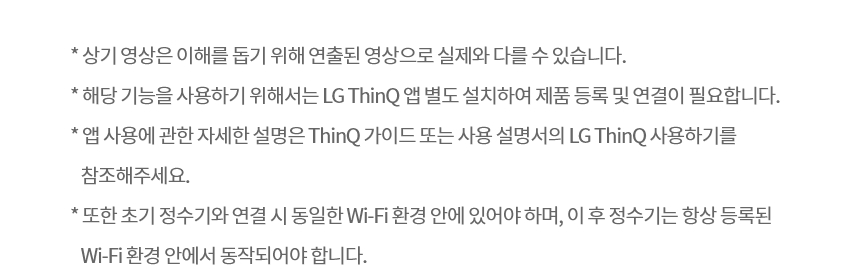 * 상기 영상은 이해를 돕기 위해 연출된 영상으로 실제와 다를 수 있습니다. * 해당 기능을 사용하기 위해서는 LG ThinQ 앱 별도 설치하여 제품 등록 및 연결이 필요합니다. * 앱 사용에 관한 자세한 설명은 ThinQ 가이드 또는 사용 설명서의 LG ThinQ 사용하기를 참조해주세요. * 또한 초기 정수기와 연결 시 동일한 Wi-Fi 환경 안에 있어야 하며, 이 후 정수기는 항상 등록된 Wi-Fi 환경 안에서 동작되어야 합니다.