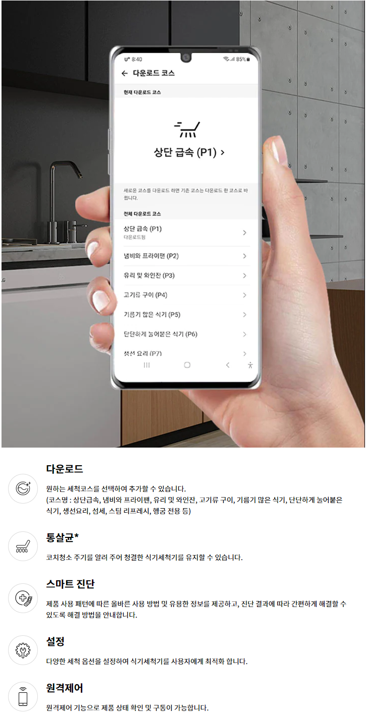 다운로드 원하는 세척코스를 선택하여 추가할 수 있습니다. (코스명 : 상단급속, 냄비와 프라이팬, 유리 및 와인잔, 고기류 구이, 기름기 많은 식기, 단단하게 눌어붙은 식기, 생선요리, 섬세, 스팀 리프레시, 헹굼 전용 등) 통살균* 코치청소 주기를 알려 주어 청결한 식기세척기를 유지할 수 있습니다. 스마트 진단 제품 사용 패턴에 따른 올바른 사용 방법 및 유용한 정보를 제공하고, 진단 결과에 따라 간편하게 해결할 수 있도록 해결 방법을 안내합니다. 설정 다양한 세척 옵션을 설정하여 식기세척기를 사용자에게 최적화 합니다. 원격제어 원격제어 기능으로 제품 상태 확인 및 구동이 가능합니다.