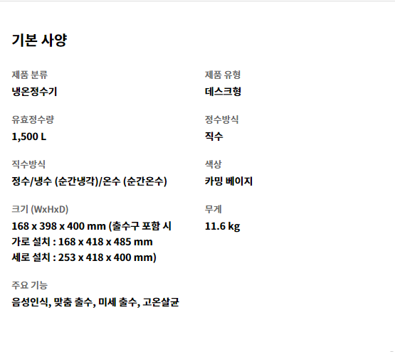 기본 사양 제품 분류 냉온정수기   제품 유형 데스크형   유효정수량 1,500 L   정수방식 직수   직수방식 정수/냉수 (순간냉각)/온수 (순간온수)   색상 카밍 베이지   크기 (WxHxD) 168 x 398 x 400 mm (출수구 포함 시 가로 설치 : 168 x 418 x 485 mm 세로 설치 : 253 x 418 x 400 mm)   무게 11.6 kg   주요 기능 음성인식, 맞춤 출수, 미세 출수, 고온살균
