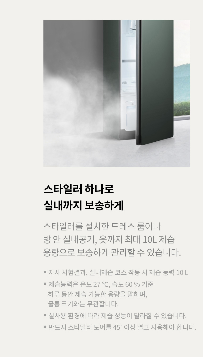 스타일러 하나로 실내까지 보송하게 스타일러를 설치한 드레스 룸이나 방 안 실내공기, 옷까지 최대 10L 제습 용량으로 보송하게 관리할 수 있습니다. * 자사 실험결과, 실내 제습 코스 작동 시 제습 능력 10L * 제습 능력은 온도 27℃, 습도 60% 기준 하루 동안 제습 가능한 용량을 말하며, 물통크기와는 무관합니다. * 실사용 환경에 따라 제습 성능이 달라질 수 있습니다. * 반드시 스타일러 도어를 45℃ 이상 열고 사용해야 합니다 .