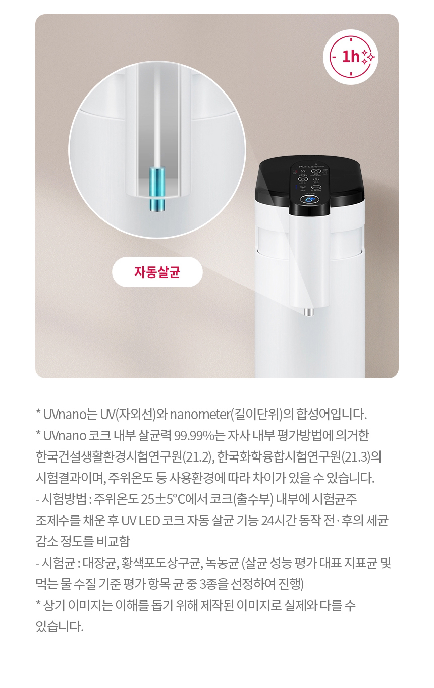 * UVnano는 UV(자외선)와 nanometer(길이단위)의 합성어입니다. * UVnano 코크 내부 살균력 99.99%는 자사 내부 평가방법에 의거한 한국건설생활환경시험연구원(21.2), 한국화학융합시험연구원(21.3)의 시험결과이며, 주위온도 등 사용환경에 따라 차이가 있을 수 있습니다. - 시험방법 : 주위온도 25±5℃에서 코크(출수부) 내부에 시험균주 조제수를 채운 후 UV LED 코크 자동 살균 기능 24시간 동작 전·후의 세균 감소 정도를 비교함 - 시험균 : 대장균, 황색포도상구균, 녹농균 (살균 성능 평가 대표 지표균 및 먹는 물 수질 기준 평가 항목 균 중 3종을 선정하여 진행) * 상기 이미지는 이해를 돕기 위해 제작된 이미지로 실제와 다를 수 있습니다.