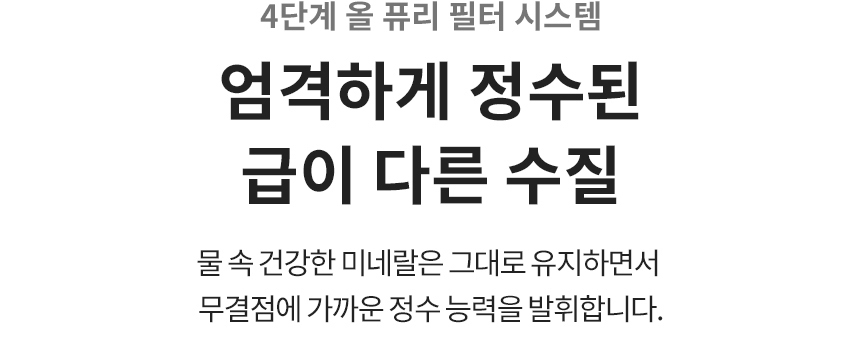 4단계 올 퓨리 필터 시스템 엄격하게 정수된 급이 다른 수질 물 속 건강한 미네랄은 그대로 유지하면서 무결점에 가까운 정수 능력을 발휘합니다.