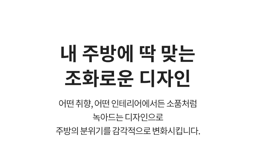 내 주방에 딱 맞는 조화로운 디자인 어떤 취향, 어떤 인테리어에서든 소품처럼 녹아드는 디자인으로 주방의 분위기를 감각적으로 변화시킵니다