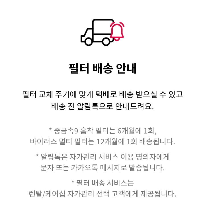 필터 배송 안내 필터 교체 주기에 맞게 택배로 배송 받으실 수 있고 배송 전 알림톡으로 안내드려요. * 중금속9 흡착 필터는 6개월에 1회, 바이러스 멀티 필터는 12개월에 1회 배송됩니다. * 알림톡은 자가관리 서비스 이용 명의자에게 문자 또는 카카오톡 메시지로 발송됩니다. * 필터 배송 서비스는 렌탈/케어십 자가관리 선택 고객에게 제공됩니다.