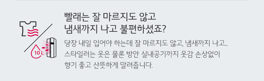빨래는 잘 마르지도 않고 냄새까지 나고 불편하셨죠? 당장 내일 입어야 하는데 잘 마르지도 않고 냄새까지 나고 스타일러는 옷은 물론 방안 실내공기까지 옷감 손상없이 향기 좋고 산뜻하게 말려줍니다.