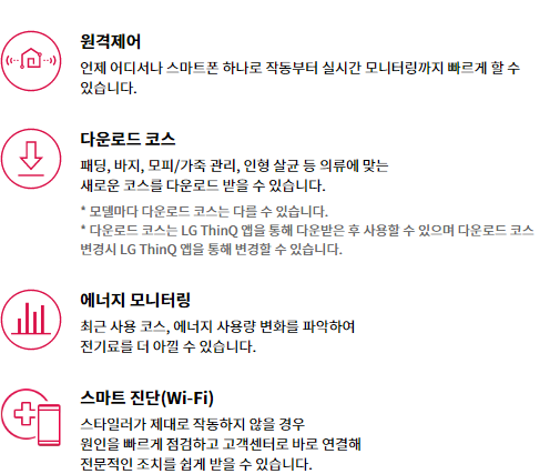 원격제어 언제 어디서나 스마트폰 하나로 작동부터 실시간 모니터링까지 빠르게 할 수 있습니다.  다운로드 코스 패딩, 바지, 모피/가죽 관리, 인형 살균 등 의류에 맞는 새로운 코스를 다운로드 받을 수 있습니다. * 모델마다 다운로드 코스는 다를 수 있습니다. * 다운로드 코스는 LG ThinQ 앱을 통해 다운받은 후 사용할 수 있으며 다운로드 코스 변경시 LG ThinQ 앱을 통해 변경할 수 있습니다.  에너지 모니터링 최근 사용 코스, 에너지 사용량 변화를 파악하여 전기료를 더 아낄 수 있습니다.  스마트 진단(Wi-Fi) 스타일러가 제대로 작동하지 않을 경우 원인을 빠르게 점검하고 고객센터로 바로 연결해 전문적인 조치를 쉽게 받을 수 있습니다.