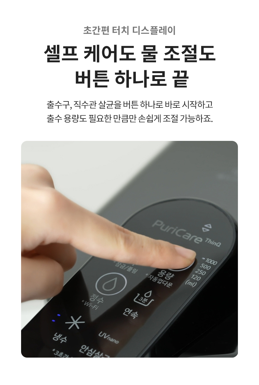 초간편 터치 디스플레이 셀프 케어도 물 조절도 버튼 하나로 끝 출수구, 직수관 살균을 버튼 하나로 바로 시작하고 출수 용량도 필요한 만큼만 손쉽게 조절 가능하죠.