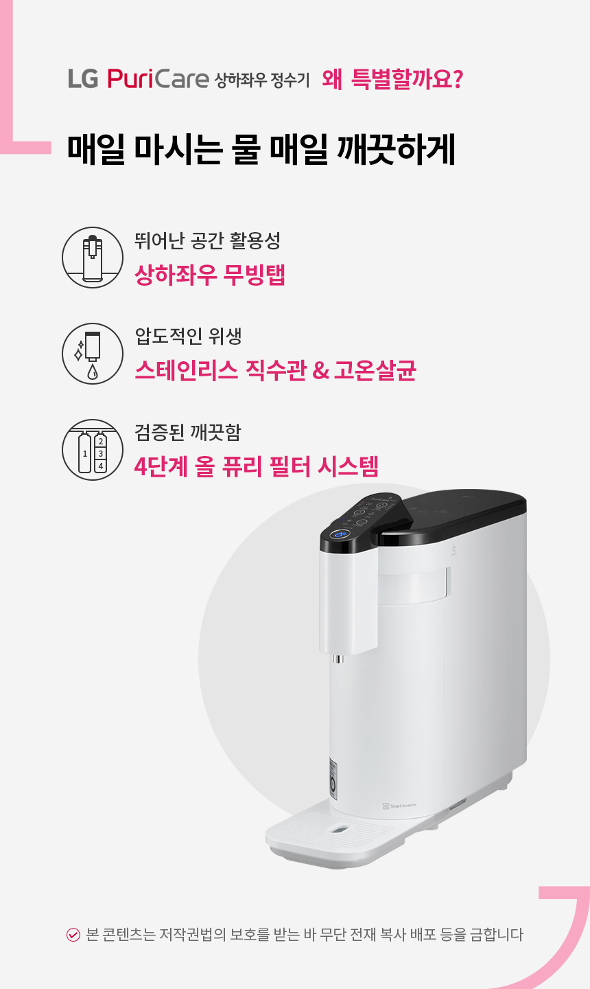 매일 마시는 물 매일 깨끗하게 LG퓨리케어 상하좌우정수기 뛰어난 공간 활용성 상하좌우 무빙탭 압도적인 위생 스테인리스 직수관 전구간 고온살균 검증된 깨끗함 4단계 올 퓨리 필터 시스템