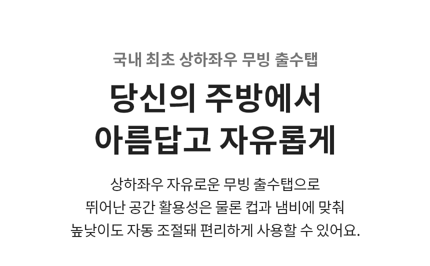 국내 최초 상하좌우 무빙 출수탭 당신의 주방에서 아름답고 자유롭게 상하좌우 자유로운 무빙 출수탭으로 뛰어난 공간 활용성은 물론 컵과 냄비에 맞춰 높낮이도 자동 조절돼 편리하게 사용할 수 있어요.