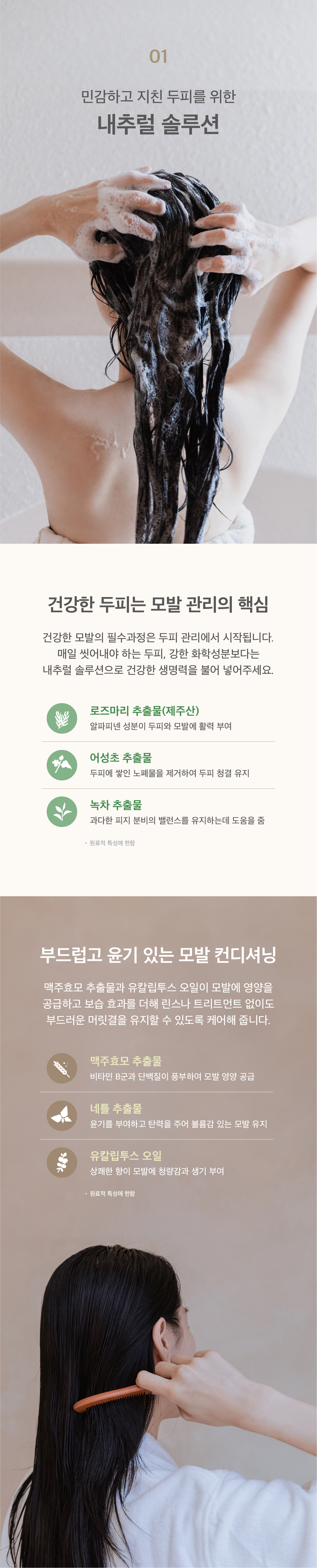 민감하고 지친 두피를 위한 내추럴 솔루션. 건강한 두피는 모발 관리의 핵심입니다. 두피와 모발에 활력을 부여하는 제주산 로즈마리 추출물과 두피에 쌓인 노폐물을 제거하여 두피 청결을 유지하는데 도움을 줄 수 있는 어성초 추출물 과다한 피지 분비의 밸런스를 유지하는데 도움을 줄 수 있는 녹차 추출물을 담았습니다. 부드럽고 윤기있는 모발 컨디셔닝. 맥주효모 추출물과 유칼립투스오일이 모발에 영양을 공급하고 보습 효과를 더해 린스나 트리트먼트 없이도 부드러운 머릿결을 유지할 수 있도록 케어해 줍니다. 