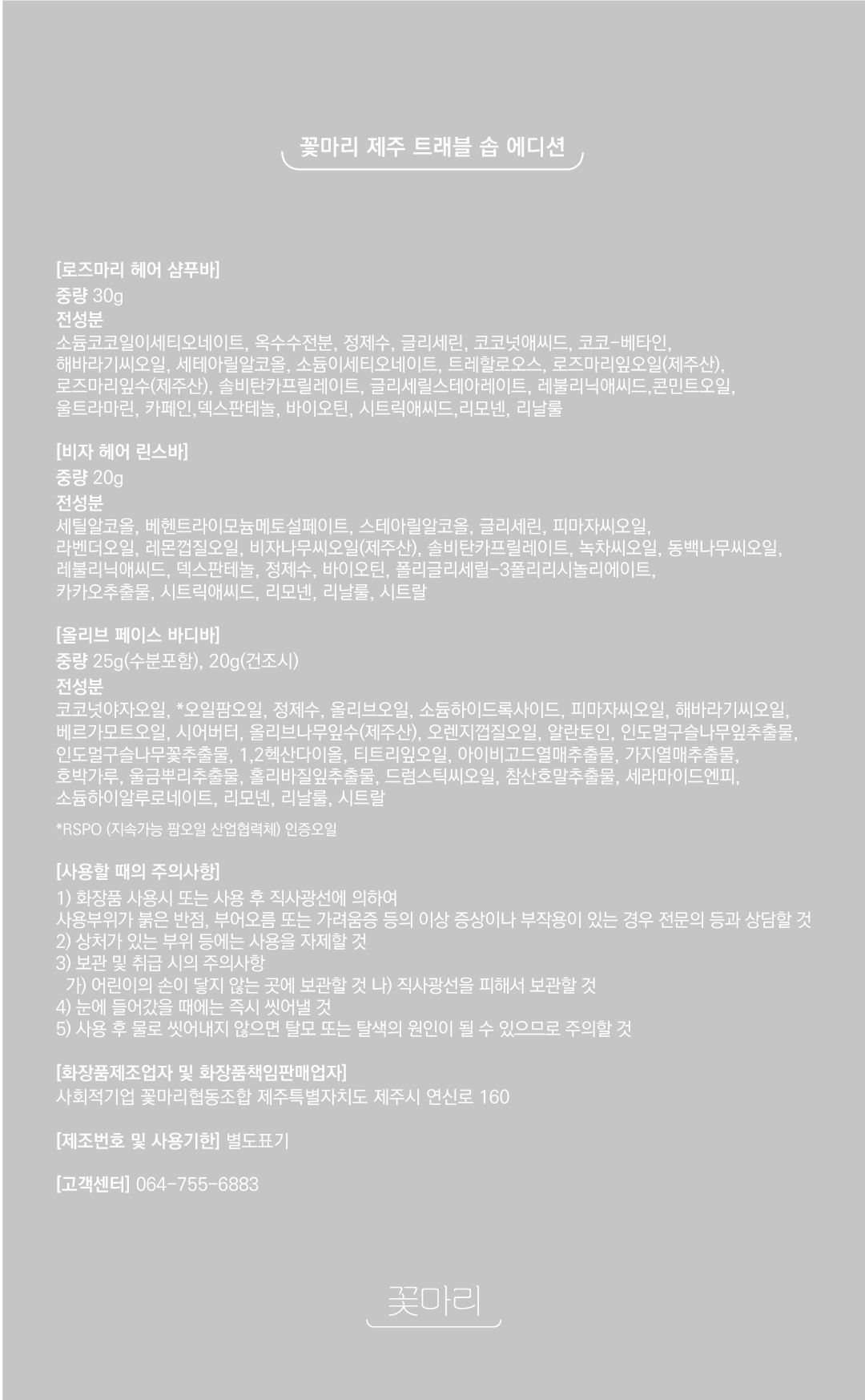 제품정보 및 전성분  제품명 로즈마리 헤어 샴푸바 중량&nbsp;30g 전성분 소듐코코일이세티오네이트, 옥수수전분, 정제수, 글리세린, 코코넛애씨드, 코코-베타인, 해바라기씨오일, 세테아릴알코올, 소듐이세티오네이트, 트레할로오스, 로즈마리잎오일(제주산), 로즈마리잎수(제주산), 솔비탄카프릴레이트, 글리세릴스테아레이트, 레불리닉애씨드,콘민트오일, 울트라마린, 카페인,덱스판테놀,바이오틴, 시트릭애씨드,리모넨, 리날룰  제품명 비자 헤어 린스바  중량 20g 전성분&nbsp;세틸알코올, 베헨트라이모늄메토설페이트, 스테아릴알코올, 글리세린, 피마자씨오일, 라벤더오일, 레몬껍질오일, 비자나무씨오일(제주산), 솔비탄카프릴레이트, 녹차씨오일, 동백나무씨오일, 레불리닉애씨드,덱스판테놀, 정제수, 바이오틴, 폴리글리세릴-3폴리리시놀리에이트, 카카오추출물, 시트릭애씨드, 리모넨, 리날룰, 시트랄  제품명&nbsp;올리브 페이스 바디바  중량&nbsp;25g(수분포함) 20g(건조시) 전성분&nbsp;코코넛야자오일, 오일팜오일, 정제수, 올리브오일, 소듐하이드록사이드, 피마자씨오일, 해바라기씨오일, 베르가모트오일, 시어버터, 올리브나무잎수(제주산), 오렌지껍질오일, 알란토인, 인도멀구슬나무잎추출물, 인도멀구슬나무꽃추출물, 1,2헥산다이올, 티트리잎오일, 아이비고드열매추출물, 가지열매추출물, 호박가루, 울금뿌리추출물, 홀리바질잎추출물, 드럼스틱씨오일, 참산호말추출물, 세라마이드엔피, 소듐하이알루로네이트, 리모넨, 리날룰, 시트랄 &nbsp; *RSPO (지속가능 팜오일 산업협력체) 인증오일 사용할 때의 주의사항 1) 화장품 사용시 또는 사용 후 직사광선에 의하여 사용부위가 붉은 반점, 부어오름 또는 가려움증 등의 이상 증상이나 부작용이 있는 경우 전문의 등과 상담할 것 2) 상처가 있는부위 등에는 사용을 자제할 것  3) 보관 및 취급 시의 주의사항  가) 어린이의 손이 닿지 않는 곳에 보관할 것  나) 직사광선을 피해서 보관할 것&nbsp;  4) 눈에 들어갔을 때에는 즉시 씻어낼 것 5) 사용 후 물로 씻어내지 않으면 탈모 또는 탈색의 원인이 될 수 있으므로 주의할 것 소비자 피해보상문구 본 제품은 공정거래위원회 고시 소비자분쟁해결기준에 의거하여 교환 또는 보상 받을 수 있습니다. 고객상담실 전화번호 064-755-6883 제조번호 및 사용기한 제조번호 및 사용기한&nbsp; 별도표기 화장품제조업자 및 화장품책임판매업자	사회적기업 꽃마리협동조합 제주특별자치도 제주시 연신로 160 www.flowermari.net