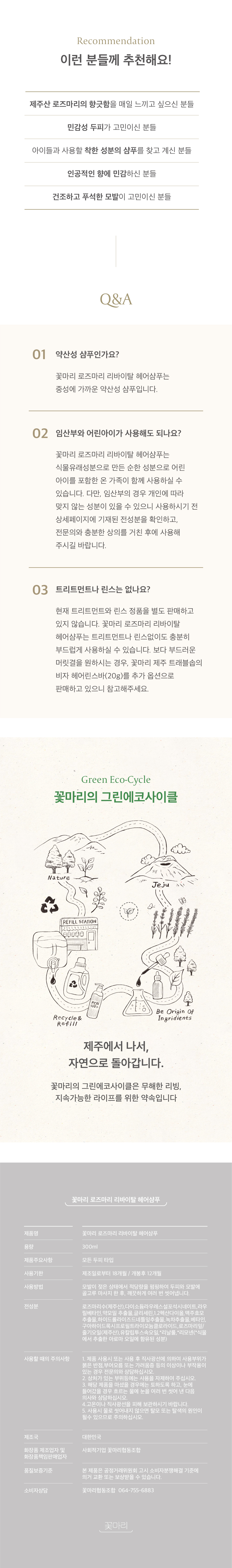 약산성 샴푸인가요? 꽃마리 로즈마리 리바이탈 헤어샴푸는 중성에 가까운 약산성 샴푸입니다. 임산부와 어린아이가 사용해도 되나요? 꽃마리 로즈마리 리바이탈 헤어샴푸는 식물유래성분으로 만든 순한 성분으로 어린아이를 포함한 온가족이 함께 사용하실 수 있습니다. 꽃마리의 그린에코사이클은 무해한 리빙 지속가능한 라이프를 위한 약속입니다.