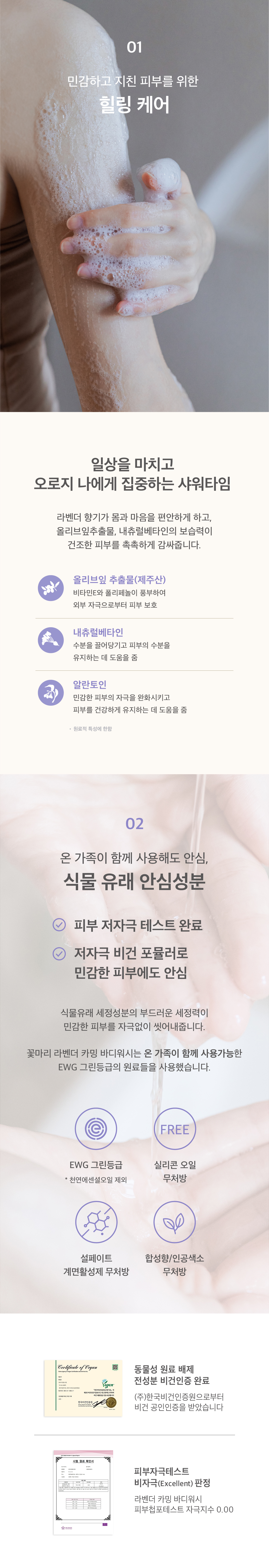 민감하고 지친 피부를 위한 힐링케어. 라벤더 향기가 몸과 마음을 편안하게 하고, 올리브잎 추출물과 내츄럴베타인의 보습력이 건조한 피부를 촉촉하게 감싸줍니다. 온 가족이 함께 사용해도 안심. 식물유래 안심성분. 피부 저자극 테스트 완료. 저자극 순식물성 텍스쳐로 민감한 피부에도 안심. EWG 그린등급 바디워시. 실리콘오일 무처방. 설페이트계면활성제 무처방. 합성향 인공색소 무처방. 꽃마리가 실천하는 지속가능한 패키지. 제품의 시작과 함께 마지막을 고민합니다. 페트병을 재활용한 용기에 담겨집니다. 