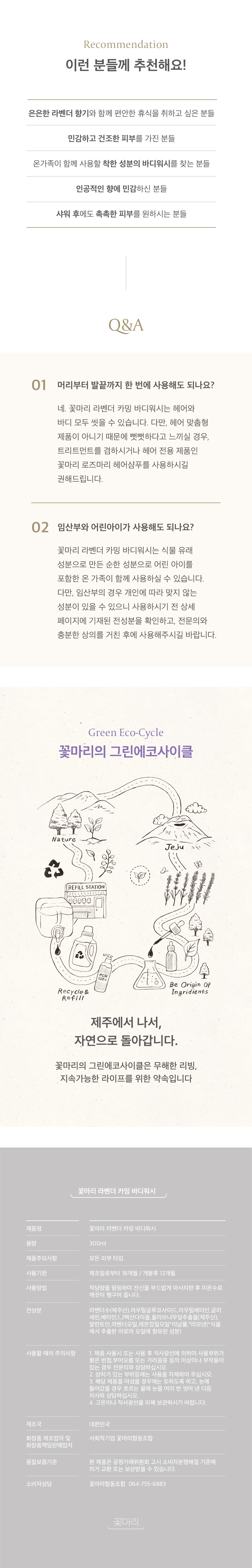 이런 분들께 추천해요. 은은한 라벤더 향기와 편안한 휴식을 취하고싶은 분들. 민감하고 건조한 피부를 가진 분들, 착한 성분 바디워시를 찾는 분들, 온가족 바디워시를 찾는 분들. 자주묻는질문. 머리부터 발끝까지 한 번에 사용해도 되나요? 꽃마리 바디워시는 헤어와 바디 모두 씻을 수 있습니다. 임산부와 어린아이가 사용해도 되나요? 꽃마리 바디워시는 식물유래성분으로 만든 순한 성분으로 어린 아이를 포함한 온 가족이 함께 사용하실 수 있습니다. 다만 임산부의 경우 전성분을 확인하시고 전문의와 충분한 상의를 거치시길 바랍니다. 꽃마리의 그린에코사이클. 제주에서 나서 자연으로 돌아갑니다.