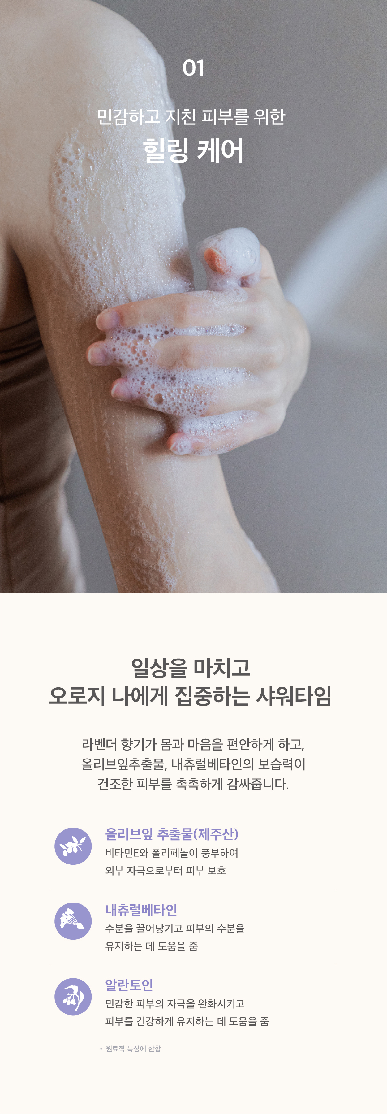 민감하고 지친 피부를 위한 힐링케어. 라벤더 향기가 몸과 마음을 편안하게 하고, 올리브잎 추출물과 내츄럴베타인의 보습력이 건조한 피부를 촉촉하게 감싸줍니다.