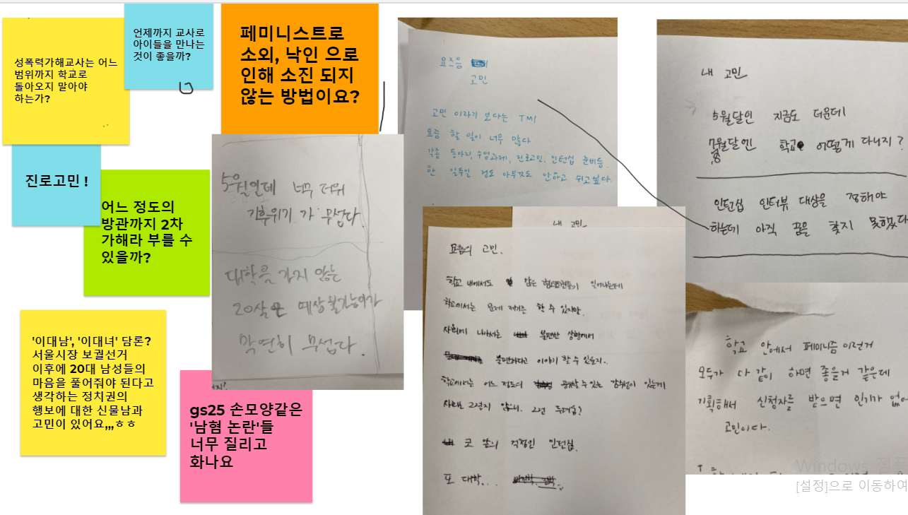 함께 고민할까요? 코너에서 각자의 일상적인 고민을 적어보았다. - 성폭력 가해교사는 어느 범위까지 학교로 돌아오지 말아야 하는가? - 언제까지 교사로 아이들을 만나는 것이 좋을까? - 진로 고민! - 어느 정도의 방관까지 2차 가해라 부를 수 있을까? - '이대남', '이대녀' 담론? 서울시장 보궐선거 이후에 20대 남성들의 마음을 풀어줘야 된다고 생각하는 정치권의 행보에 대한 신물남과 고민이 있어요,,,ㅎㅎ - gs25 손모양같은 '남혐 논란'들 너무 질리고 화나요 - 5월인데 너무 더워 기후위기가 무섭다 - 대학을 가지 않는 20살은 예상불가능이다. 막연히 무섭다. - 고민이라기보단 TMI. 요즘 할 일이 너무 많다. 각종 동아리, 수업 과제, 진로 고민, 인턴십 문제들. 한 일주일 정도 아무것도 안하고 쉬고 싶다. - 학교 내에서도 많은 혐오표현들이 일어나는데 학교에서는 문제제기를 할 수 있지만 사회에 나가서는 불편한 상황에 불편하다고 이야기할 수 있을지 학교에서는 어느 정도의 공개할 수 있는 감수성이 있는데, 사회는 그렇지 않으니. 그런 두려움? 코 앞의 걱정인 인턴십. 또 대학... - 5월달인 지금도 더운데 7,8월달엔 학교 어떻게 다니지? - 인턴십 인터뷰 대상을 정해야 하는데 아직 꿈을 찾지 못했다. - 학교 안에서 페미니즘 이런 거 모두가 다같이 하면 좋을 것 같은데 기획해서 신청자를 받으면 인기가 없어서 고민이다.