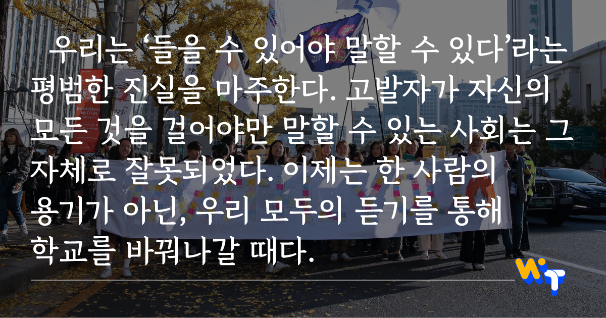 우리는 ‘들을 수 있어야 말할 수 있다’라는 평범한 진실을 마주한다. 고발자가 자신의 모든 것을 걸어야만 말할 수 있는 사회는 그 자체로 잘못되었다. 이제는 한 사람의 용기가 아닌, 우리 모두의 듣기를 통해 학교를 바꿔나갈 때다.