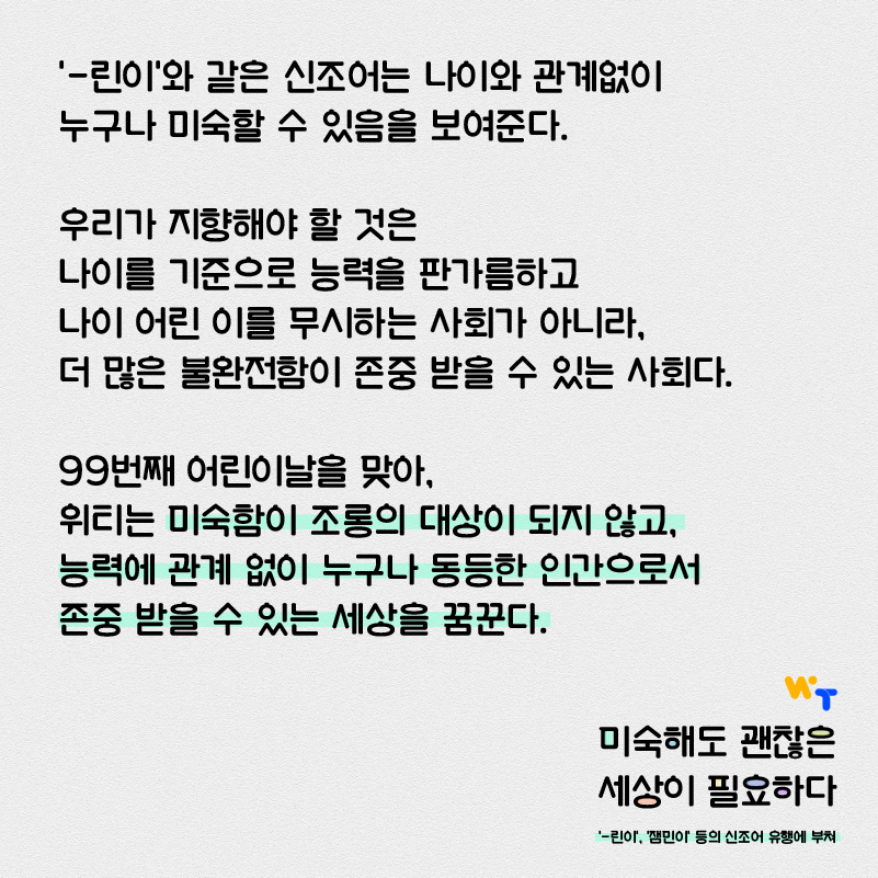 ‘-린이’와 같은 신조어는 나이와 관계없이 누구나 미숙할 수 있음을 보여준다. 우리가 지향해야 할 것은 나이를 기준으로 능력을 판가름하고 나이 어린 이를 무시하는 사회가 아니라, 더 많은 불완전함이 존중받을 수 있는 사회다. 99번째 어린이날을 맞아 위티는 미숙함이 조롱의 대상이 되지 않고, 능력과 관계없이 누구나 동등한 인간으로서 존중받을 수 있는 세상을 꿈꾼다.