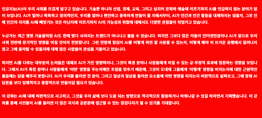 인공지능(AI)이 우리 사회를 뜨겁게 달구고 있습니다. 기술뿐 아니라 산업, 경제, 교육, 그리고 심지어 문화와 예술에 이르기까지 AI를 언급하지 않는 분야가 없어 보입니다. AI가 얼마나 똑똑하고 창의적인지, 우리를 얼마나 편안하고 풍족하게 만들어 줄 지에서부터, AI가 인간과 인간 활동을 대체하지는 않을지, 그로 인해 인간의 자리를 AI에 빼앗기는 것은 아닌지에 이르기까지 AI의 가능성과 위협에 대해서도 다양한 관점들이 뒤엉키고 있습니다. 누군가는 최근 몇몇 기술들처럼 AI도 한때 떴다 사라지는 트렌드가 아니냐고 물을 수 있습니다. 하지만 그보다 많은 이들이 인터넷만큼이나 AI가 앞으로 우리 사회 전반에 장기적인 영향을 미칠 것이라 전망합니다. 그런 전망에 힘입어 AI를 어떻게 하면 잘 사용할 수 있는지, 어떻게 해야 이 뜨거운 유행에서 밀려나지 않고 그에 올라탈 수 있을지에 대해 많은 사람들이 관심을 기울이고 있습니다. 하지만 AI를 다루는 대부분의 논의들은 대체로 AI가 가진 영향력이나, 그것이 특정 분야나 사람들에게 미칠 수 있는 긍·부정적 효과에 집중하는 경향을 보입니다. 그래서 AI가 특정 분야나 사람들에게 ‘어떤’ 영향을 주는지에만 초점을 맞추기 때문에, 그것이 도대체 그들에게 ‘어떻게’ 영향을 미치는지에 대한 근원적인 물음에는 답을 해주지 못합니다. AI가 우리를 둘러싼 전 분야, 그리고 일상과 일상을 둘러싼 요소들에 어떤 영향을 미치는지 비판적으로 살펴보고, 그에 맞춰 AI 담론을 보다 입체적이고 종합적으로 만들어갈 필요가 있습니다. 이 강좌는 AI에 대해 비판적으로 사고하고, 그것을 우리 삶에 보다 도움 되는 방향으로 적극적으로 활용하거나 바꿔나갈 수 있길 바라면서 기획했습니다. 이 강좌를 통해 시민들이 AI를 둘러싼 더 많은 지식과 공론장에 접근할 수 있는 징검다리가 될 수 있기를 기대합니다.