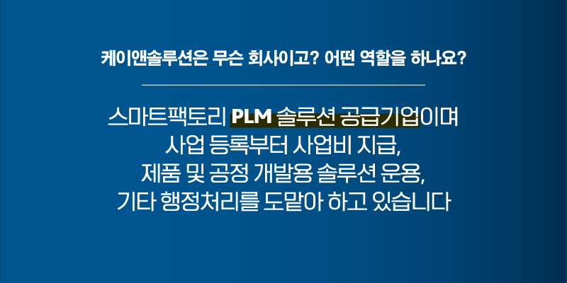질문2. 케이앤솔루션은 무슨 회사이고? 어떤 역할을 하나요? 스마트팩토리 PLM 솔루션 공급기업이며 사업 등록부터 사업비 지급, 제품 및 공정 개발용 솔루션 운용, 기타 행정처리를 도맡아 하고 있습니다