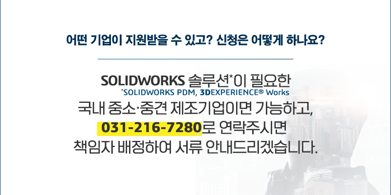 질문3. 어떤 기업이 지원 받을 수 있고? 신청은 어떻게 하나요? SOLIDWORKS 솔루션*이 필요한 국내 중소·중견 제조기업이면 가능하고, 031-216-7280로 연락주시면 책임자 배정하여 서류 안내드리겠습니다.