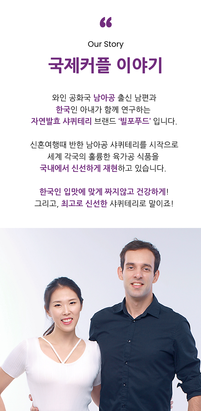 Our Story 국제커플 이야기.  와인 공화국 남아공 출신 남편과 한국인 아내가 함께 연구하는  자연발효 샤퀴테리 브랜드 ‘빌포푸드’ 입니다.  신혼여행때 반한 남아공 샤퀴테리를 시작으로 세계 각국의 훌륭한 육가공 식품을  국내에서 신선하게 재현하고 있습니다.   한국인 입맛에 맞게 짜지않고 건강하게! 그리고, 최고로 신선한 샤퀴테리로 말이죠!