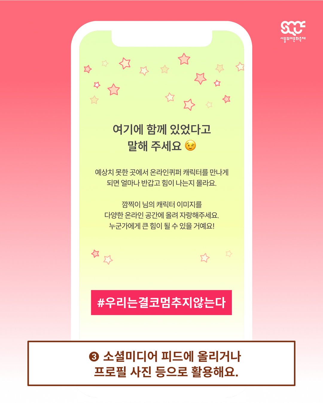 온라인 퀴어퍼레이드의 참여 방법을 안내하는 이미지 다섯 장 중 네 번째 장. 빨간색 그라데이션 배경 위로 휴대폰이 있고, 휴대폰에 온라인 퀴어퍼레이드 화면이 떠 있다. 휴대폰 아래에는 갈색 테두리의 하얀색 사각형 안에 “③ 소셜미디어 피드에 올리거나 프로필 사진 등으로 활용해요.”라는 문구가 갈색으로 쓰여 있다. 휴대폰 화면에는 노란색 배경 위로 “여기 함께 있었다고 말해주세요”와 “예상치 못한 곳에서 온라인퀴퍼 캐릭터를 만나게 되면 얼마나 반갑고 힘이 나는지 몰라요. 깜찍이 님의 캐릭터 이미지를 다양한 온라인 공간에 올려 자랑해주세요. 누군가에게 큰 힘이 될 수 있을 거예요!”라는 문구가 검은색으로 쓰여 있다. 그 아래에는 빨간색 사각형 안에 “#우리는결코멈추지않는다”라는 문구가 하얀색으로 쓰여 있다. 이미지 가장 오른쪽 위에는 하얀색 서울퀴어문화축제 로고가 배치되어 있다.