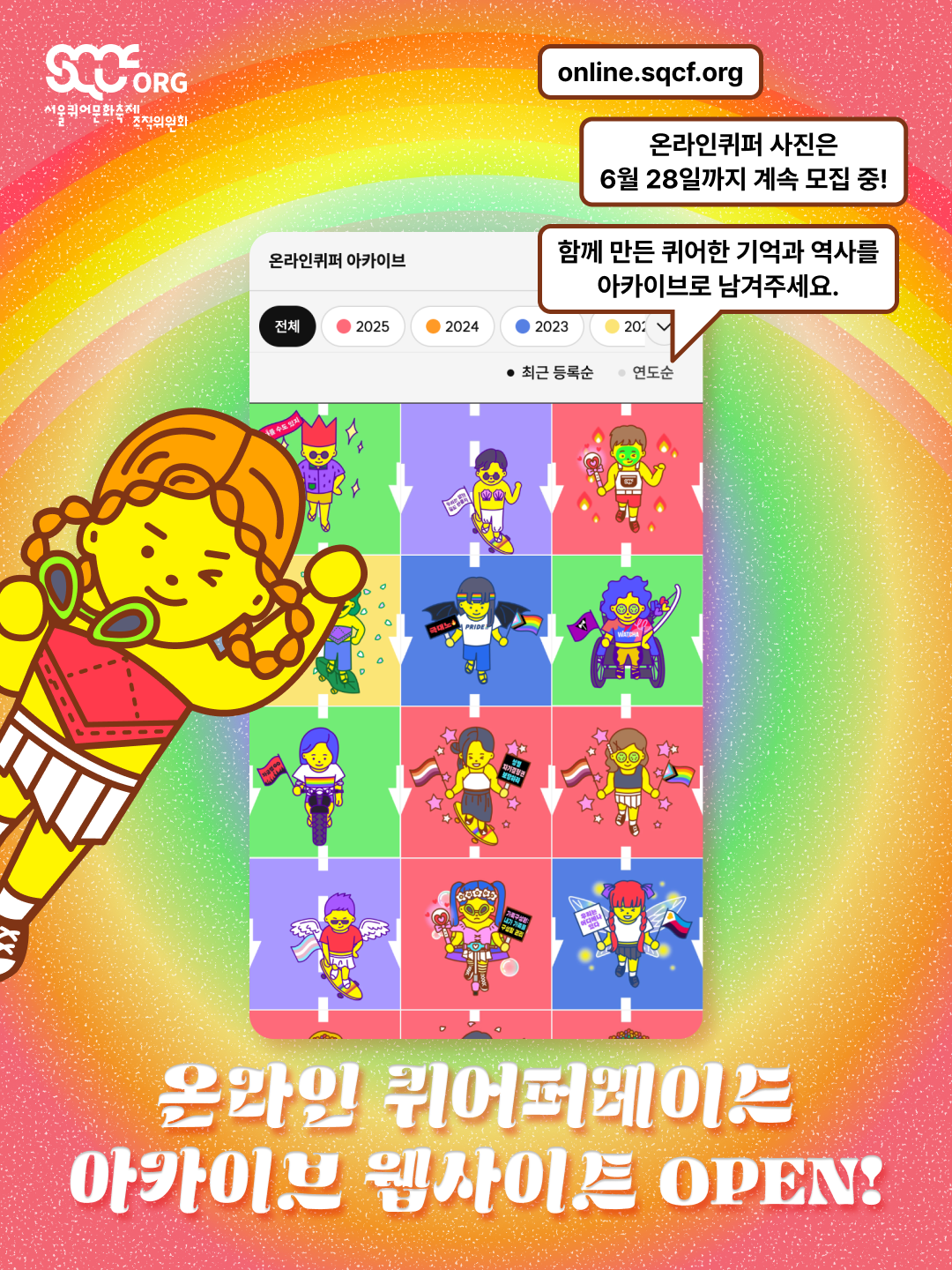 온라인 퀴어퍼레이드 아카이브 웹사이트 오픈 알림 이미지. 무지개색이 그라데이션된 배경에 위쪽에는 무지개가 떠 있다. 위쪽에서부터 안내 문구, 온라인퀴퍼 캐릭터와 아카이브 웹사이트의 화면 스크린샷, 제목이 세로로 나열되어 있다. 안내 문구는 두 개의 글상자와 한 개의 말풍선에 쓰여 있으며, 이들은 둥근 사각형 모양에 갈색 테두리와 하얀색 배경을 가지고 있다. 위쪽에서부터 각각 “online.sqcf.org”, “온라인퀴퍼 사진은 6월 28일까지 계속 모집 중!”, “함께 만든 퀴어한 기억과 역사를 아카이브로 남겨주세요.”라는 문구가 검은색으로 쓰여 있다. 그 아래에는 온라인퀴퍼 캐릭터와 함께 아카이브 웹사이트의 화면 스크린샷이 있다. 웹사이트 화면 안에는 “온라인퀴퍼 아카이브”라는 타이틀과 함께 “전체”, “2025”, “2024”, “2023” 등 연도별 탭 메뉴가 있고, 그 아래로 “최근 등록순”, “연도순” 정렬 옵션 문구가 검은색으로 쓰여 있다. 그 아래에는 “온라인 퀴어퍼레이드 아카이브 웹사이트 OPEN!”이라는 제목 문구가 하얀색으로 쓰여 있다. 이미지 왼쪽 위쪽에는 하얀색 서울퀴어문화축제조직위원회 로고가 있다.