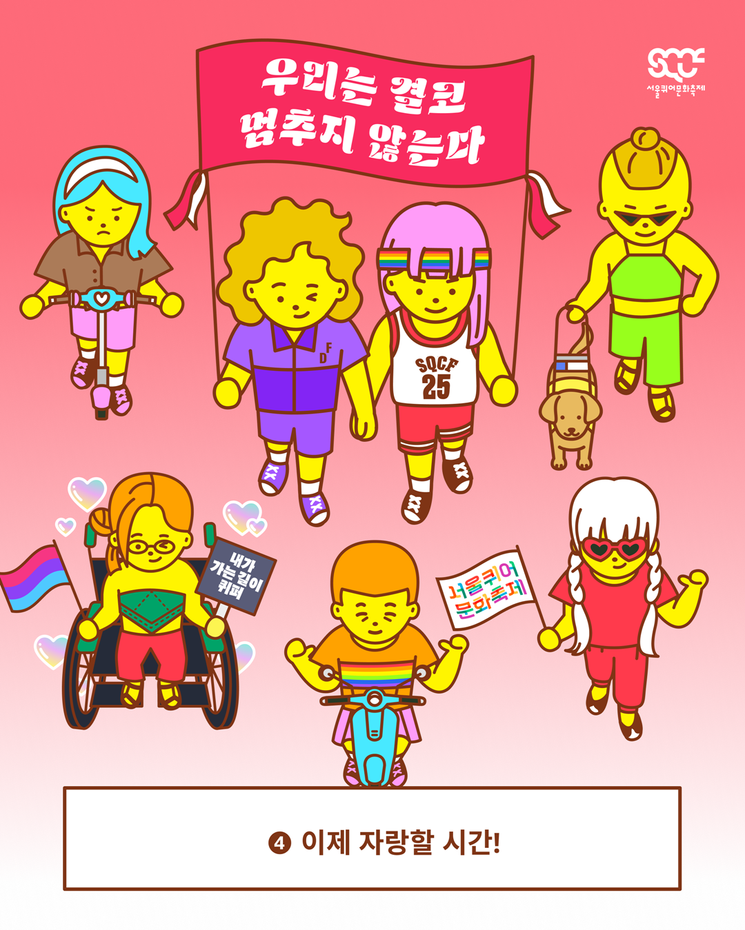 온라인 퀴어퍼레이드의 참여 방법을 안내하는 이미지 다섯 장 중 다섯 번째 장. 빨간색 그라데이션 배경 위로 다양한 캐릭터들이 함께 행진하고 있으며, 그중 두 캐릭터는 가로로 긴 현수막을 함께 들고 있다. 현수막은 빨간색 배경에 “우리는 결코 멈추지 않는다”라는 문구가 하얀색으로 쓰여 있다. 이미지 가장 아래에는 갈색 테두리의 하얀색 사각형 안에 “④ 이제 자랑할 시간!”이라는 문구가 갈색으로 쓰여 있다. 이미지 가장 오른쪽 위에는 하얀색 서울퀴어문화축제 로고가 배치되어 있다.