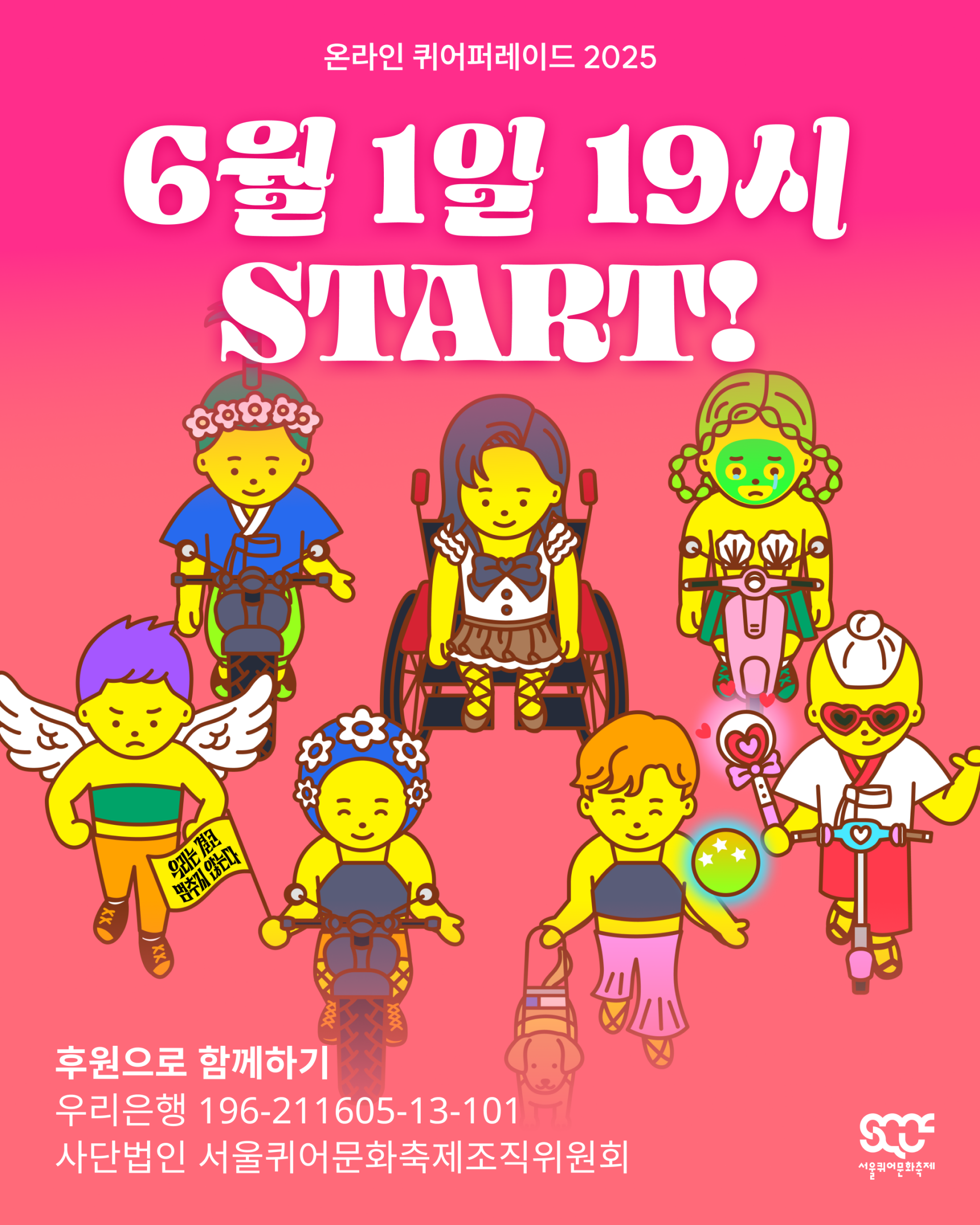 온라인 퀴어퍼레이드 2025의 시작 시간을 안내하는 이미지. 빨간색 그라데이션 배경 위로 다양한 캐릭터들이 함께 행진하고 있으며, 그중에는 휠체어를 탄 캐릭터와 안내견과 함께 걷는 캐릭터도 있다. 이미지 위쪽에는 “온라인 퀴어퍼레이드 2025”와 “6월 1일 19시 START!”라는 문구가 하얀색으로 쓰여 있다. 그 아래에는 캐릭터들이 행진하는 장면이 펼쳐져 있고, 다시 그 아래에는 “후원으로 함께하기 우리은행 196-211605-13-101 사단법인 서울퀴어문화축제조직위원회”라는 문구가 하얀색으로 쓰여 있다. 이미지 가장 오른쪽 아래에는 하얀색 서울퀴어문화축제 로고가 배치되어 있다.