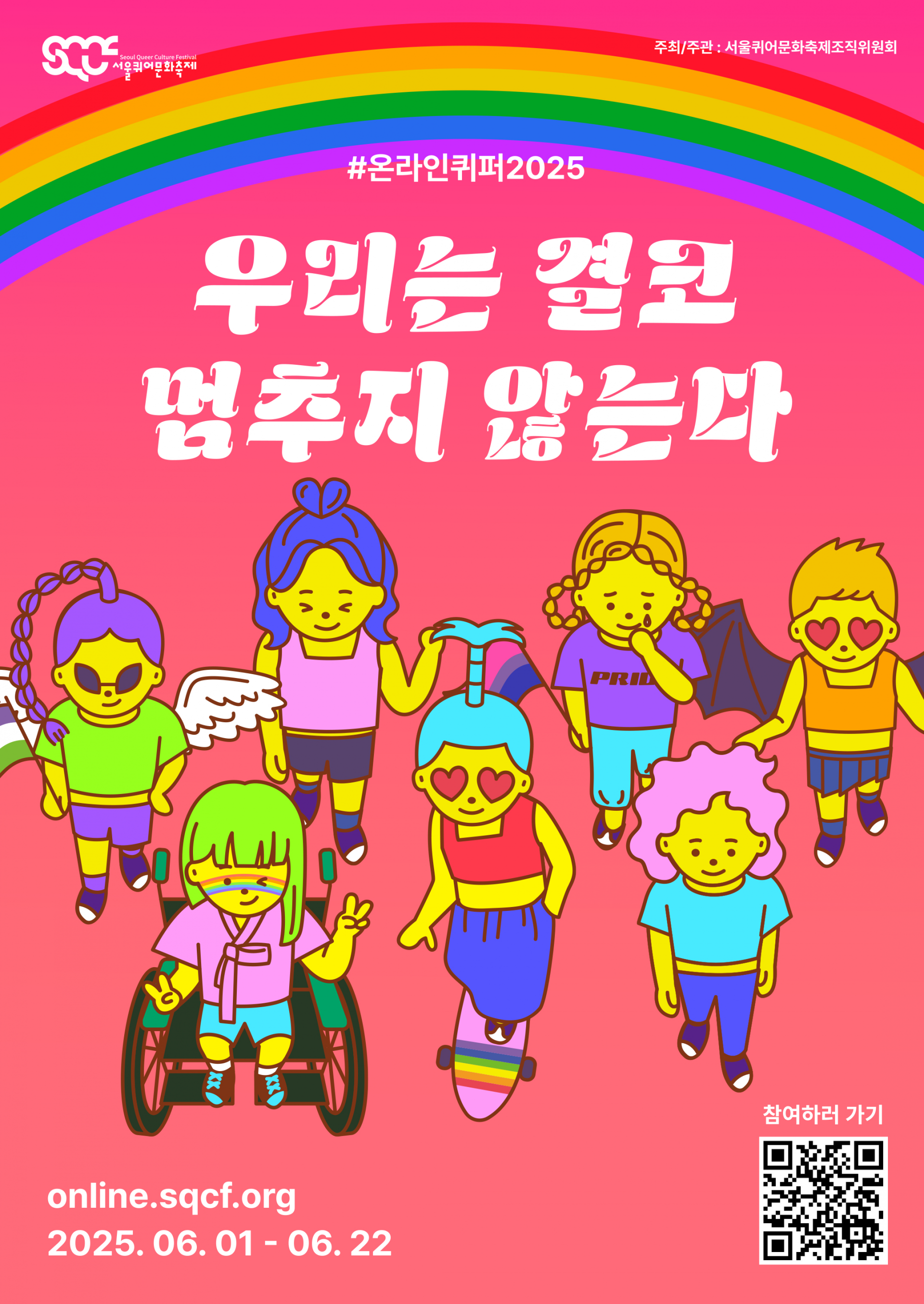 온라인 퀴어퍼레이드 2025의 포스터. 빨간색 배경 위로 무지개가 떠 있고, 그 아래에는 “#온라인퀴퍼2025”와 “우리는 결코 멈추지 않는다”라는 문구가 하얀색으로 쓰여 있다. 그 아래에는 여러 캐릭터들이 함께 행진하는 장면이 펼쳐져 있다. 행진 장면을 중심으로 왼쪽 아래에는 “online.sqcf.org”와 “2025.06.01-06.22”라는 문구가 하얀색으로 쓰여 있고, 오른쪽 아래에는 “참여하러 가기”라는 문구가 하얀색으로 쓰여 있으며, 그 아래에는 온라인퀴퍼 웹사이트로 연결되는 QR(큐알) 코드 이미지가 배치되어 있다. 이미지의 가장 왼쪽 위에는 하얀색 서울퀴어문화축제 로고가, 가장 오른쪽 위에는 “주최/주관: 서울퀴어문화축제조직위원회”라는 문구가 하얀색으로 쓰여 있다.