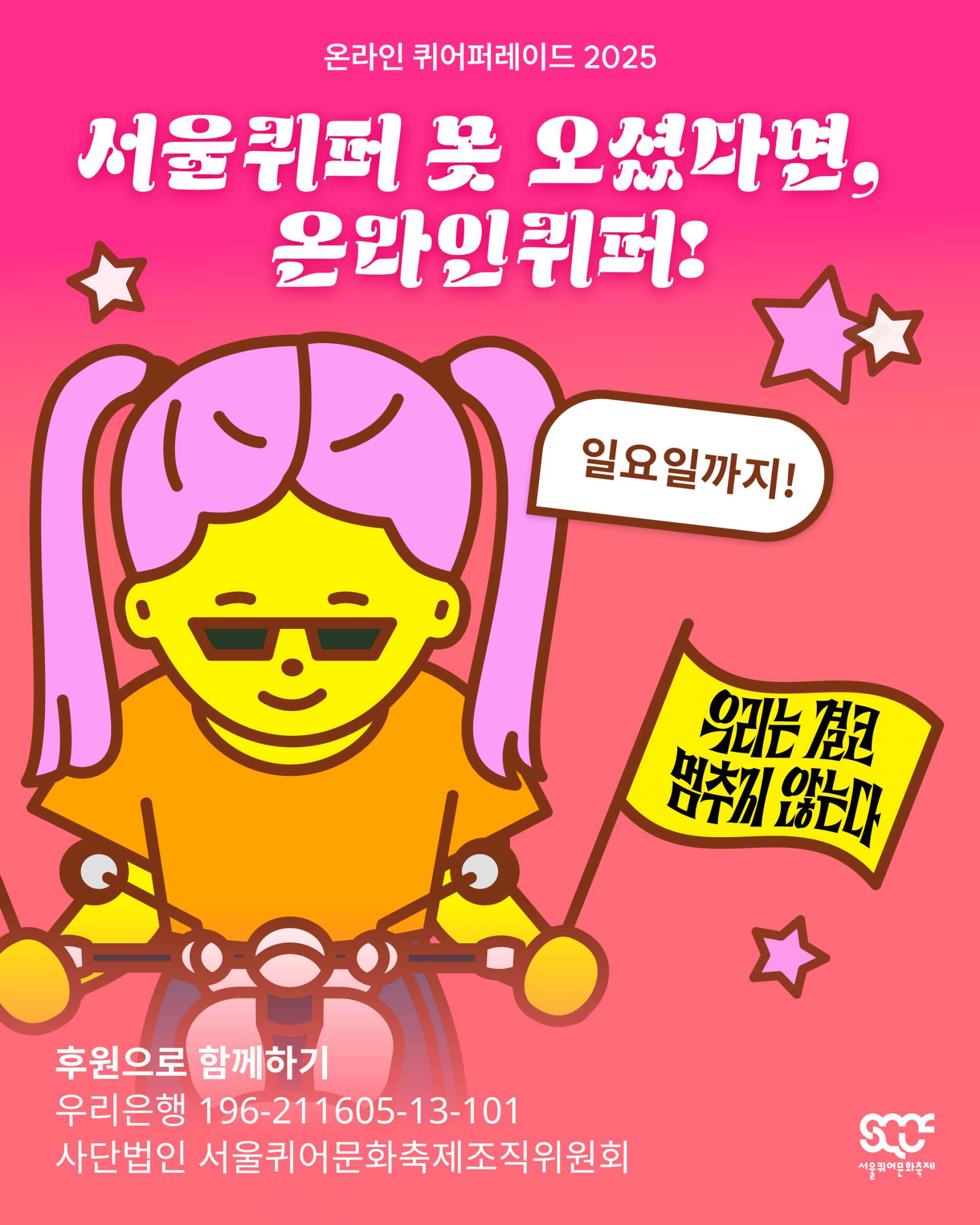 온라인 퀴어퍼레이드를 소개하는 이미지. 빨간색 그라데이션 배경 위쪽에는 “온라인 퀴어퍼레이드 2025”와 “서울퀴퍼 못 오셨다면, 온라인퀴퍼!”라는 문구가 하얀색으로 쓰여 있다. 그 아래에는 캐릭터가 오토바이를 타고 행진하고 있으며, 얼굴 옆에는 갈색 글씨로 “일요일까지!”라는 문구가 쓰인 하얀 말풍선이 있다. 캐릭터는 노란색 배경에 검은색 글씨로 “우리는 결코 멈추지 않는다”라는 문구가 쓰인 깃발을 들고 있다. 캐릭터 아래에는 “후원으로 함께하기 우리은행 196-211605-13-101 사단법인 서울퀴어문화축제조직위원회”라는 문구가 하얀색으로 쓰여 있다. 이미지 가장 오른쪽 아래에는 하얀색 서울퀴어문화축제 로고가 배치되어 있다.