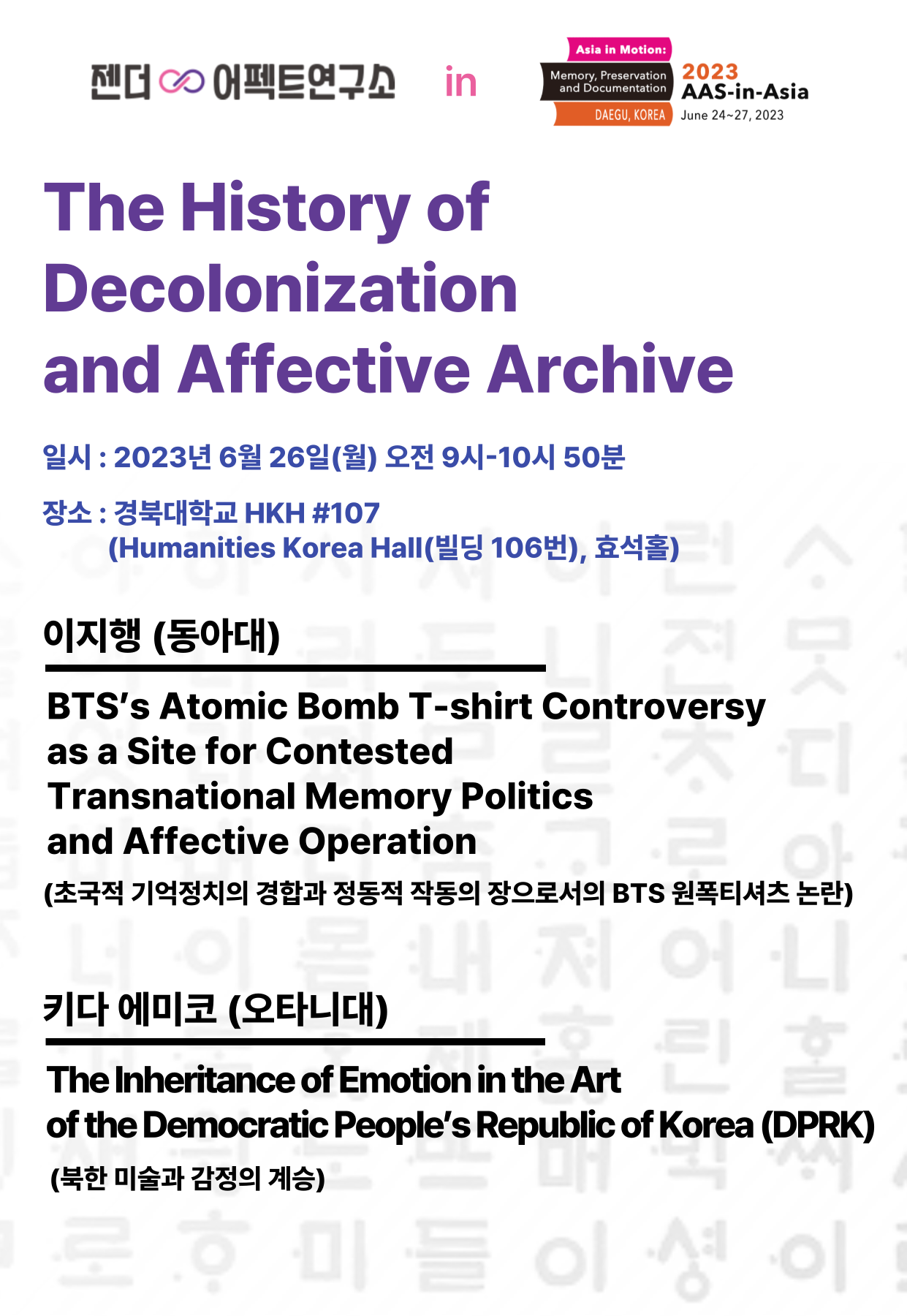 문구: '젠더 C 어펙트연구소 Asia Motion: 2023 tation AAS-in-Asia DAEGU, KOREA June 2023 The History of Decolonization and Affective Archive 일시: 2023년 6월 26일(ì›”) 오전 9시-10시 50분 장소: 경북대학교 HKH #107 (Humanities Korea Hal(빌딩 Hall 106번), 효석홀) 이지행 (동아대) BTS's Atomic Bomb T-shirt Controversy as a Site for Contested Transnational Memory Politics and Affective Operation (초국적 기억정치의 경합과 정동적 작동의 장으로서의 BTS 원폭티셔츠 논란) 키다 에미코 (오타니대) The Inheritance of Emotion in the Art the Democratic People's Republic of Korea (DPRK) (북한 미술과 감정의 계승) ላ'의 이미지일 수 있음