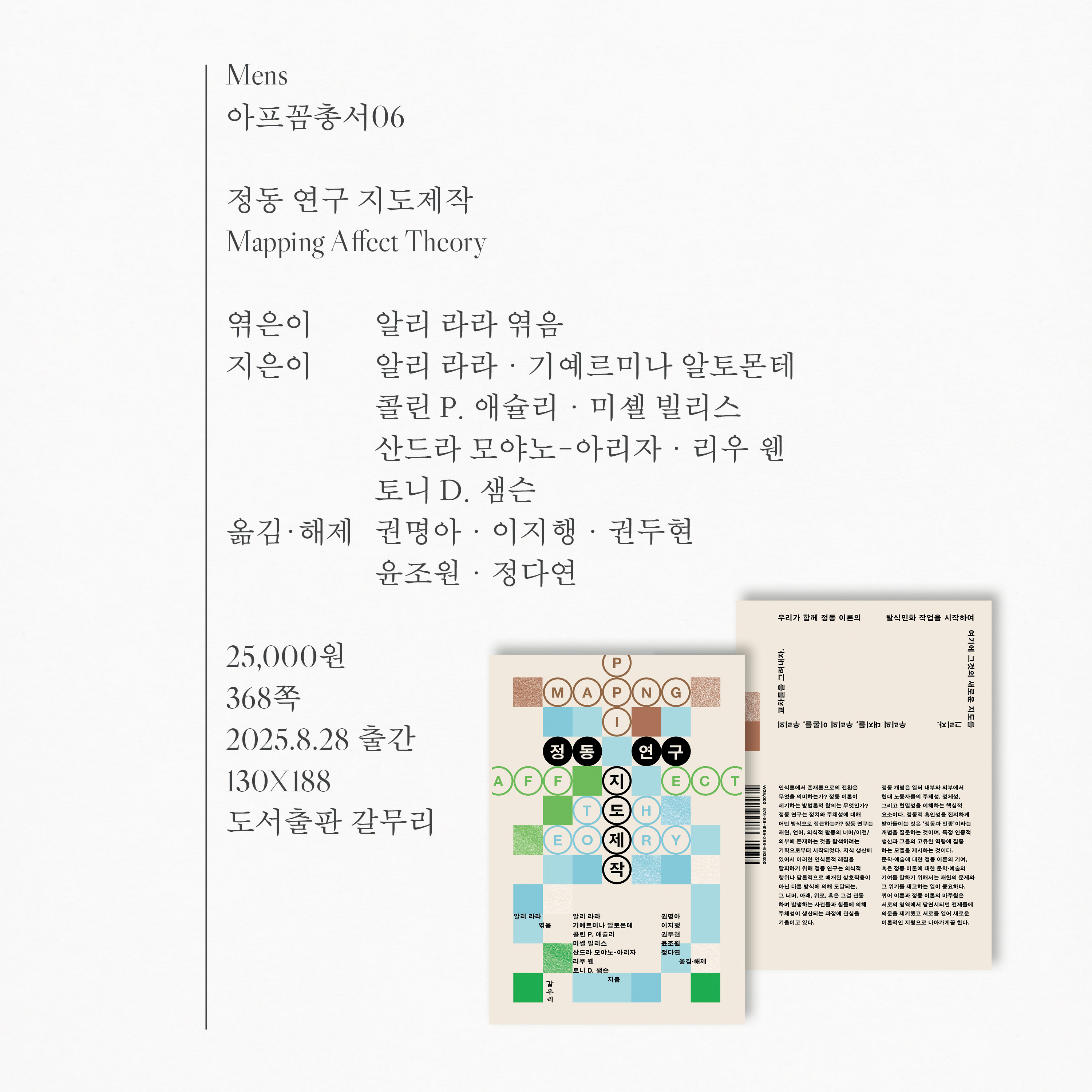 아프꼼 총서 6권 정동 연구 지도제작 (Mapping Affect Theory), 엮은이 알리 라라, 지은이 알리 라라·기예르미나 알토몬테·콜린 P. 애슐리·미셸 빌리스·산드라 모야노-아리자·이루 웬·토니 D. 샘슨, 옮김·해제 권명아·이지행·권두현·윤조원·정다연, 25000원, 368쪽, 2025. 8. 28. 출간, 사이즈 130X188, 도서출판 갈무리