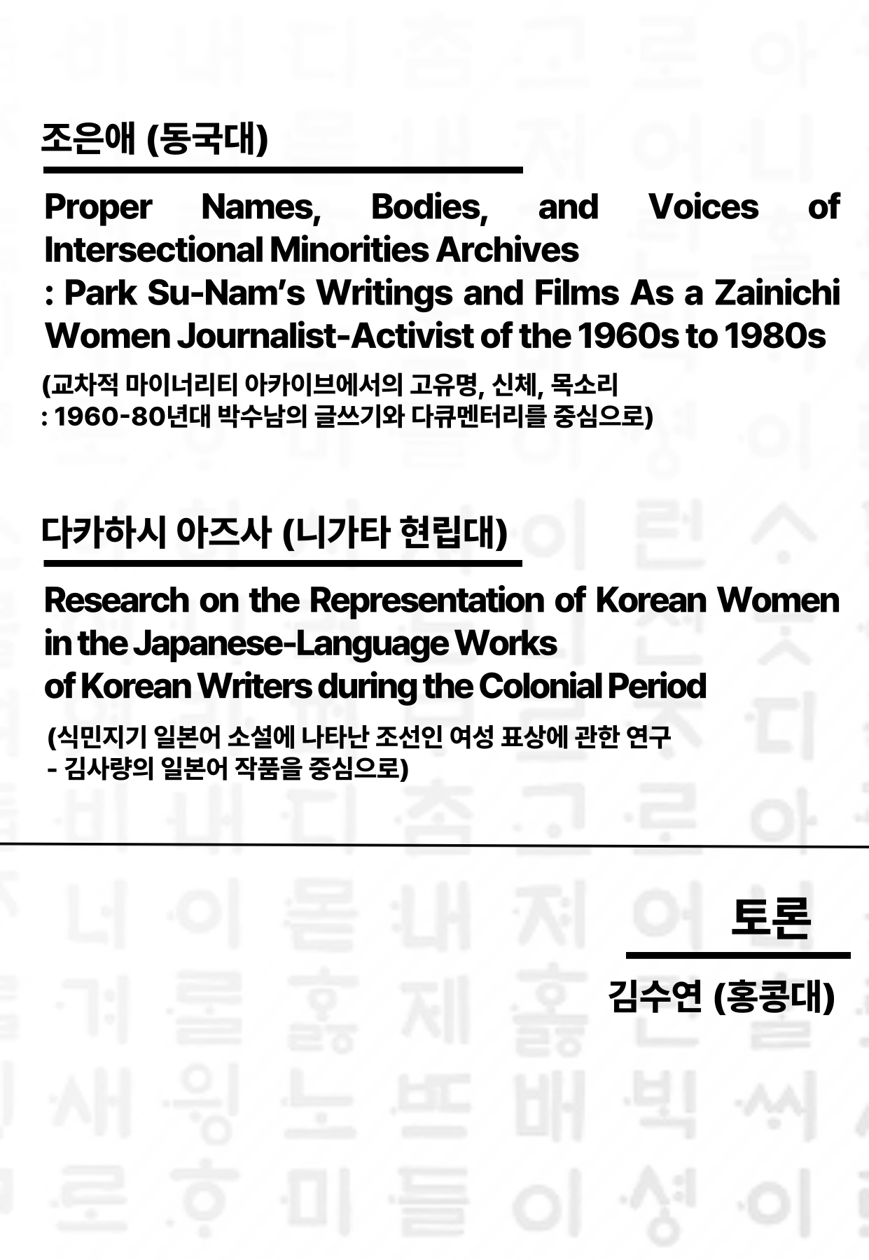 문구: '조은애 (동국대) Voices of Proper Names, Bodies, and Intersectional Minorities Archives Park Su-Nam's Writings and Films As a Zainichi Women Journalist- of the 1960s to 1980s (교차적 마이너리티 아카이브에서의 고유명, 신체, 목소리 :1960-80년대 박수남의 글쓰기와 다큐멘터리를 중심으로) 다카하시 아즈사 (니가타 현립대) Research on the Representation of Korean Women in the Japanese- Works Korean Writers during the Colonial Period (식민지기 일본어 소설에 나타난 조선인 여성 표상에 관한 연구 -김사량의 일본어 작품을 중심으로) 어토론 토론 메이 아하이진는 노 몰 富 제 김수연 (홍콩대) 배 빅 ì'의 이미지일 수 있음