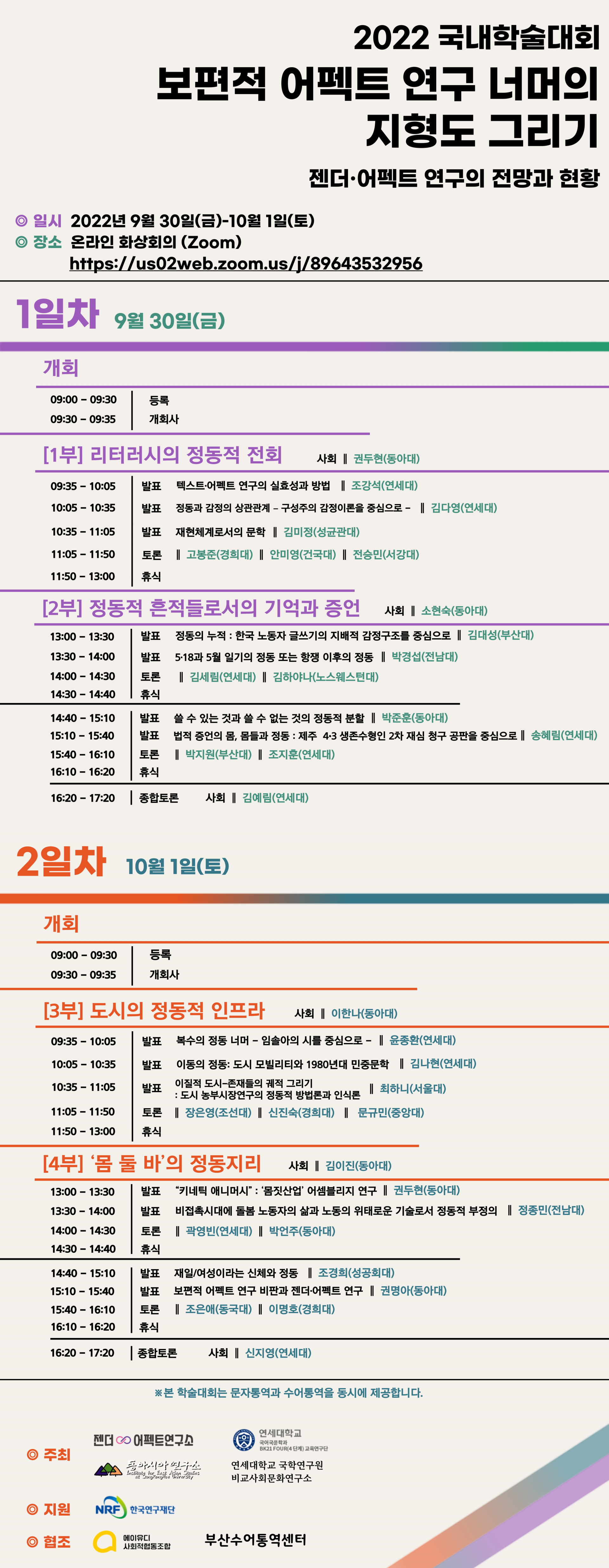 <사진설명시작>2022 국내학술대회 보편적 어펙트 연구 너머의 지형도 그리기 어펙트 연구의 전망과 현황 일시 2022년 장소 30일(금)- (Zoom) 1일(토) 1일차 9월 30일(금) 개회 리터러시의 발표 의실효성과방법 상관관계 감정이론을 김다영(연세대) 정동적지도제작으로 김미정(성균관대) 전승민(서강대) 고봉준(경희대) 정동적 흔적들로서의 사회 소현숙(동아대) 김대성(부산대) 박경섭(전남대) 정동적분할 박준훈(동아대) 박지원(부산대) 조지훈(연세대) 종합토론 김예림(연세대) 2일차 10월1일(토) 개회 09:30-09:35 개회사 [3부] 도시의 정동적 인프라 사회 이한나(동아대) 윤종환(연세대) 민중문학 김나현(연세대) 문규민(중앙대) 정동지리 김이진(동아대) 권두현(동아대) 문화정치 박언주(동아대) 조경희(성공회대) 권명아(동아대) 이명호(경희대) 1 종합토론 신지영(연세대) 학술대회는 문자통역과 수어통역을 동시에 제공합니다. 동아대학교 젠더·어펙트연구소(소장 권명아), 연세대학교 국어국문학과 BK21 FOUR(4단계) 교육연구단(단장 조강석), 성공회대학교 동아시아연구소(소장 백원담), 연세대학교 국학연구원 비교사회문화연구소(소장 신지영) ©지원 ㅇ협조 부산수어통역센터'의 이미지일 수 있음<사진설명끝>