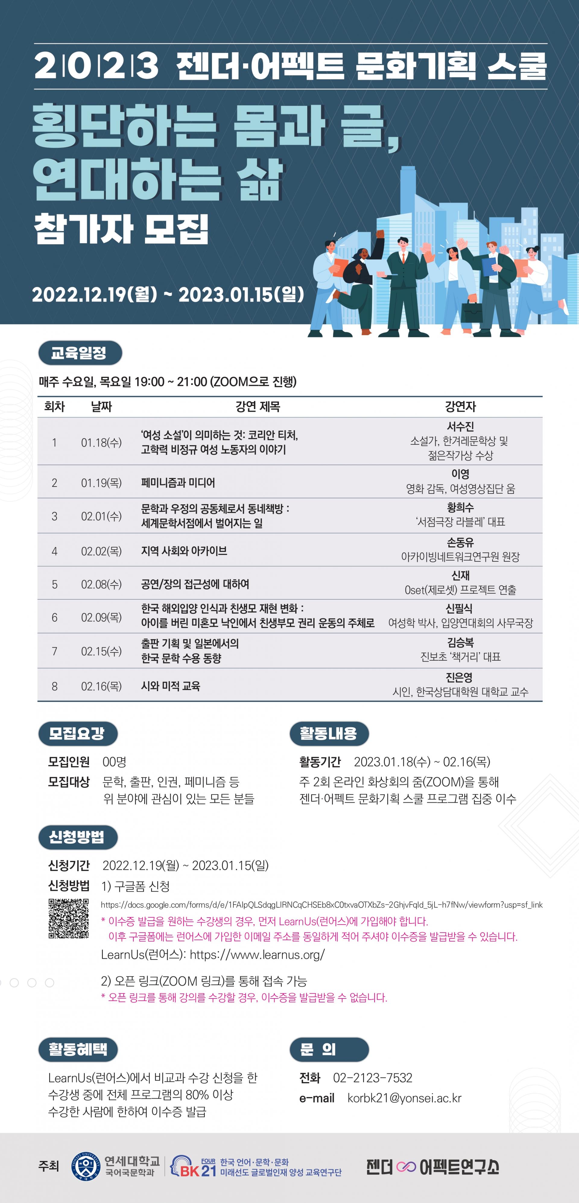 <사진설명시작> 2023 젠더어펙트<사진설명 끝> 문화기획 스쿨 횡단하는 몸과 글 연대하는 삶 참가자 모집 2022.12.19(월)부터 2023.01.15(일)까지 주최 연세대학교 국어국문학과 BK21 FOUR(4단계)연구단, 젠더어펙트연구소 교육일정 매주 수요일, 목요일 19:00-21:00진행 포스터에 나온 일정은 최종확정된 것이 아님 모집요강 모집인원 OO명 모집대상 문학,출판,인권,페미니즘 등 위 분야에 관심이 있는 모든 분들 신청 방법 포스트 본문 참조<사진설명끝>