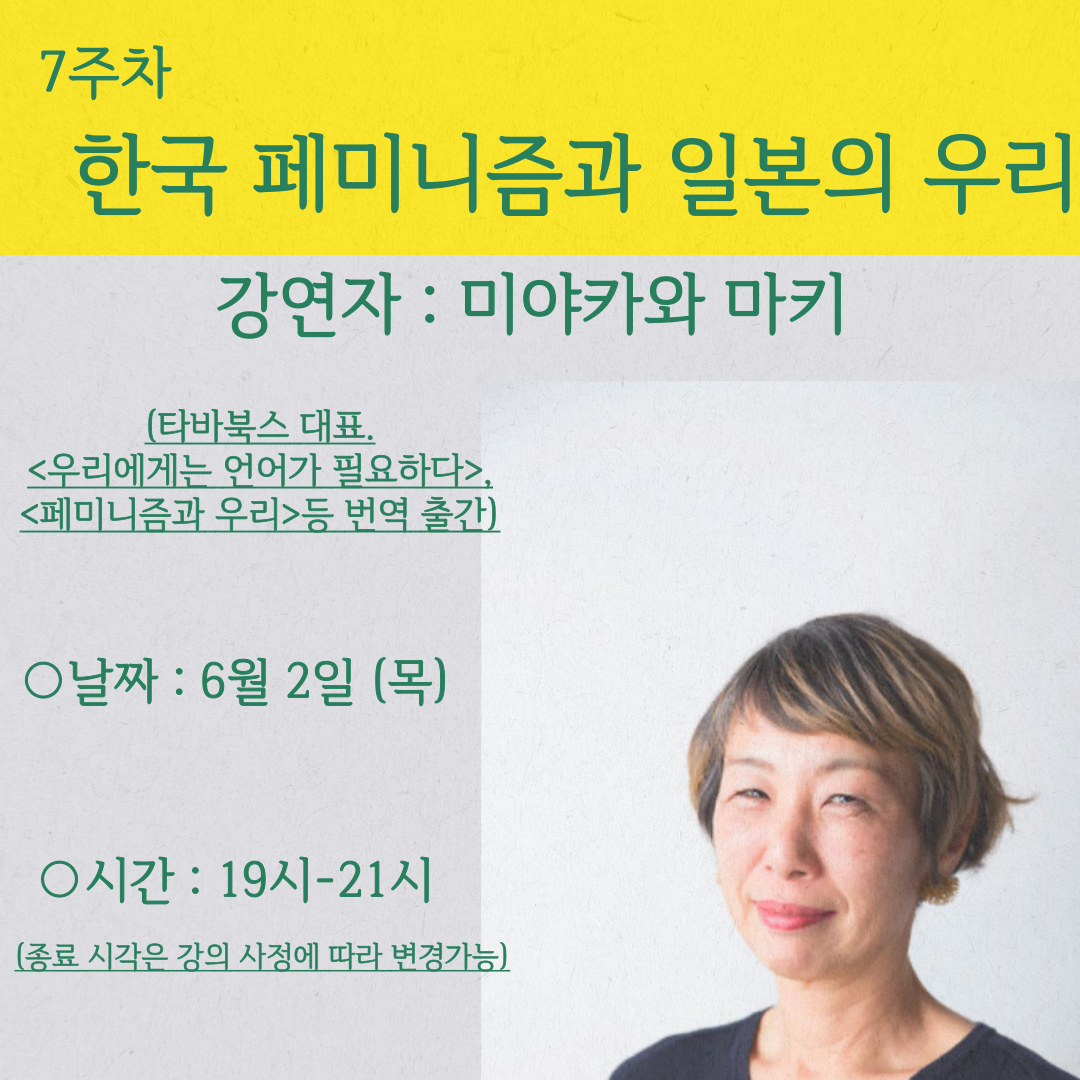 <사진 설명 시작> 7주차 강의의 주제인 "한국 페미니즘과 일본의 우리"와, 강연자에 대한 설명이 개제되어 있습니다. 강연자 미야카와 마키는 타바북스의 대표이며, <우리에게는 언어가 필요하다>, <페미니즘과 우리>등을 번역 출간하시기도 하였습니다 강의 날짜는 6월 2일 목요일, 강의 시간은 19시부터 21시 까지입니다. 강의종료 시간은 수업진행에 따라 변동 가능합니다.<사진 설명 끝>