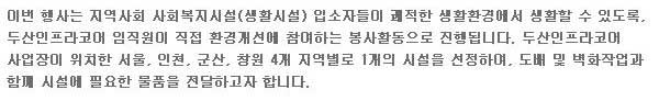 이번 행사는 지역사회 사회복지시설(생활시설) 입소자들이 쾌적한 생활환경에서 생활할 수 있도록, 두산 인프라코어 임직원이 직접 환경개선에 참여하는 봉사활동으로 진행됩니다. 두산 인프라코어 사업장이 위치한 서울, 인천, 군산, 창원 4개 지역별로 1개의 시설을 선정하여, 도배 및 벽화작업과 함꼐 시설에 필요한 물품을 전달하고자 합니다.