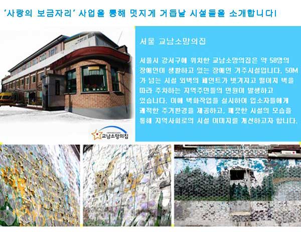 "사랑의 보금자리" 사업을 통해 멋지게 거듭날 시설들을 소개합니다. 서울 교남소망의 집 서울시 강서구에 위치한 교남소망의집은 약 58명의 장애인이 생활하고 있는 장애인 거주시설입니다. 50M가 넘는 시설 외벽의 페인트가 벗겨지고 떨어져 벽을 따라 주차하는 지역주민들의 민원이 발생하고 있습니다. 이에 벽화작업을 실시하여 입소자 들에게 쾌적한 주거환경을 제공하고, 깨끗한 시설의 모습을 통해 지역사회로의 시설 이미지를 개선하고자 합니다.