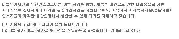 태화복지재단과 두산 인프라코어는 이번 사업을 통해, 재정적 여건으로 인한 어려움으로 시설 자체적으로 진행하기에 어려운 환경개선사업을 지원함으로써, 지역사회 사회복지시설(생활시설) 입소자 들이 쾌적한 생활환경에서 생활할 수 있게 되기를 기대하고 있습니다. 이번 사업을 위해 많은 지지와 응원 부탁 드립니다. 6월 3일 행사 이후, 행사결과 소식을 전달하도록 하겠습니다. 기대해주세요.