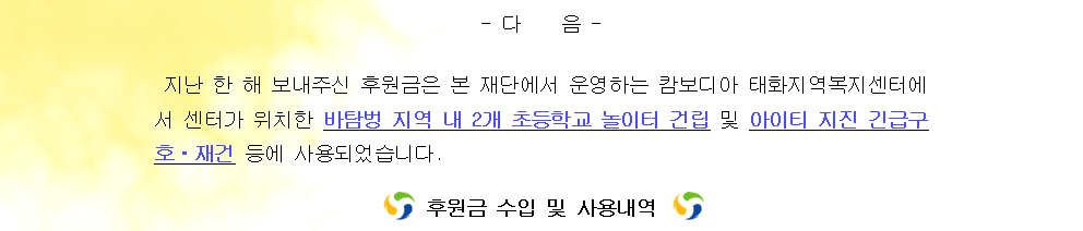 지난 한 해 보내주신 후원금은 본 재단에서 운영하는 캄보디아 태화지역복지센터에서 센터가 위치한 바탐벙 지역 내 2개 초등학교 놀이터 건립 및 아이티 지진 긴급구호 재건 등에 사용되었습니다. 후원금 수입 및 사용내역