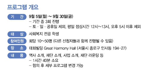 프로그램 개요 기간 9월 5일 월요일 ~ 9월 30일 금요일 기간 중 3회 진행, 토 일 공휴일 제외, 평일 점심시간 12~13, 오후 5시 이후 제외 대상 사회복지전공 학생 회당 10~ 50명 다른 신청자들과 함께 진행될 수 있음 장소 태화빌딩 Great Harmony Hall 서울시 종로구 인사동 194-27 내용 역사 소개, 재단소개 소개, 사업 소개, 재단 라운딩 등 1시간 40분 소요 협의 후 세부 프로그램 변경가능