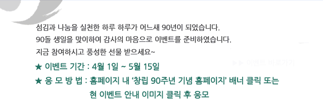 섬김과 나눔을 실천한 하루하루가 어느새 90년이 되었습니다. 90돌 생일을 맞이하여 감사의 마음으로 이벤트를 준비하였습니다. 지금 참여하시고 풍성한 선물 받으세요 이벤트 기간 4월 1일 ~ 5월 15일 응모방법 홈페이지 내 창립 90주년 기념 홈페이지 배너 클릭 또는 현 이벤트 안내 이미지 클릭 후 응모